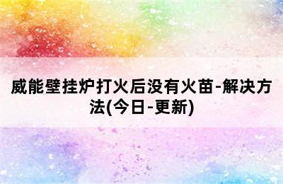 威能壁挂炉打火后没有火苗-解决方法(今日-更新)