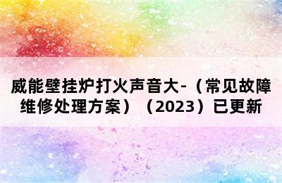 威能壁挂炉打火声音大-（常见故障维修处理方案）（2023）已更新