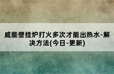 威能壁挂炉打火多次才能出热水-解决方法(今日-更新)