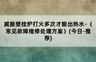 威能壁挂炉打火多次才能出热水-（常见故障维修处理方案）(今日-推荐)