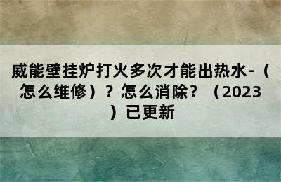 威能壁挂炉打火多次才能出热水-（怎么维修）？怎么消除？（2023）已更新