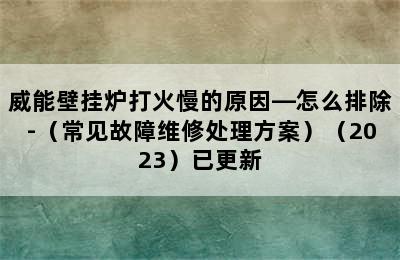 威能壁挂炉打火慢的原因—怎么排除-（常见故障维修处理方案）（2023）已更新