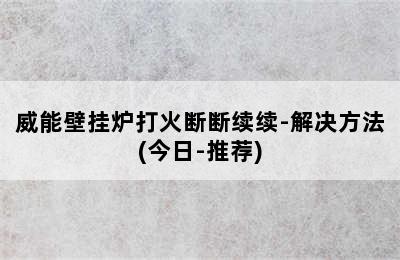 威能壁挂炉打火断断续续-解决方法(今日-推荐)