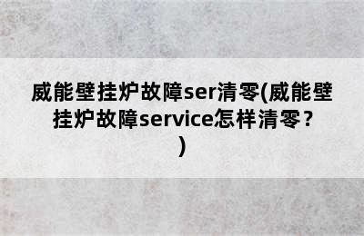 威能壁挂炉故障ser清零(威能壁挂炉故障service怎样清零？)