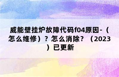 威能壁挂炉故障代码f04原因-（怎么维修）？怎么消除？（2023）已更新