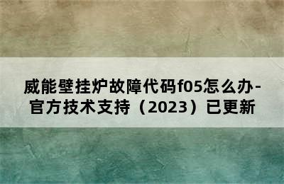 威能壁挂炉故障代码f05怎么办-官方技术支持（2023）已更新