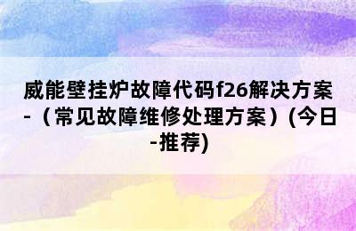 威能壁挂炉故障代码f26解决方案-（常见故障维修处理方案）(今日-推荐)