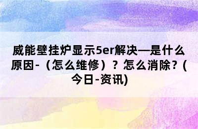 威能壁挂炉显示5er解决—是什么原因-（怎么维修）？怎么消除？(今日-资讯)