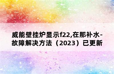 威能壁挂炉显示f22,在那补水-故障解决方法（2023）已更新