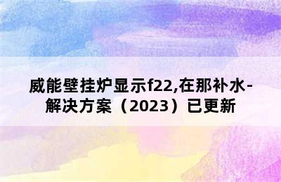 威能壁挂炉显示f22,在那补水-解决方案（2023）已更新