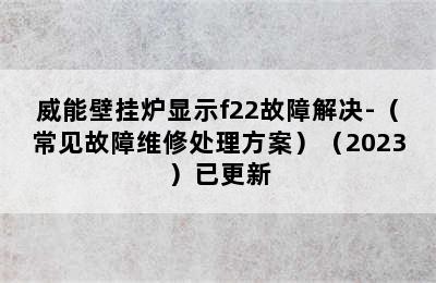 威能壁挂炉显示f22故障解决-（常见故障维修处理方案）（2023）已更新