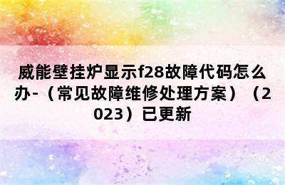 威能壁挂炉显示f28故障代码怎么办-（常见故障维修处理方案）（2023）已更新