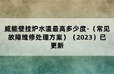 威能壁挂炉水温最高多少度-（常见故障维修处理方案）（2023）已更新