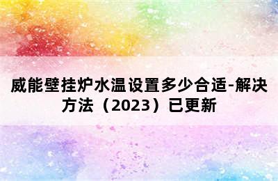 威能壁挂炉水温设置多少合适-解决方法（2023）已更新