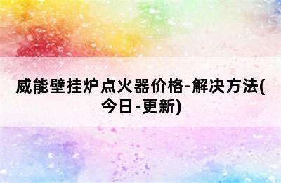 威能壁挂炉点火器价格-解决方法(今日-更新)