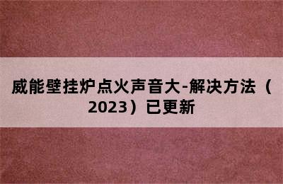 威能壁挂炉点火声音大-解决方法（2023）已更新