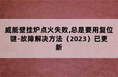 威能壁挂炉点火失败,总是要用复位键-故障解决方法（2023）已更新