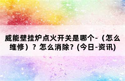 威能壁挂炉点火开关是哪个-（怎么维修）？怎么消除？(今日-资讯)