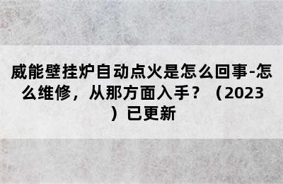 威能壁挂炉自动点火是怎么回事-怎么维修，从那方面入手？（2023）已更新