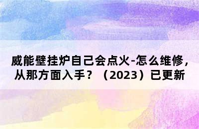 威能壁挂炉自己会点火-怎么维修，从那方面入手？（2023）已更新