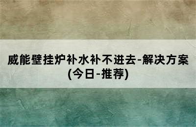 威能壁挂炉补水补不进去-解决方案(今日-推荐)