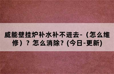 威能壁挂炉补水补不进去-（怎么维修）？怎么消除？(今日-更新)