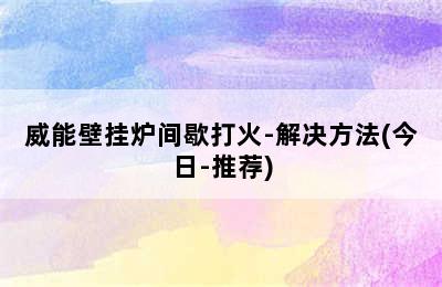 威能壁挂炉间歇打火-解决方法(今日-推荐)