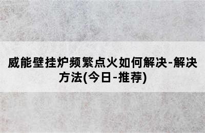 威能壁挂炉频繁点火如何解决-解决方法(今日-推荐)