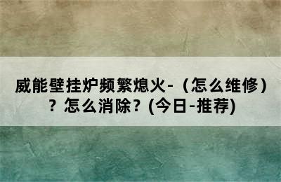 威能壁挂炉频繁熄火-（怎么维修）？怎么消除？(今日-推荐)