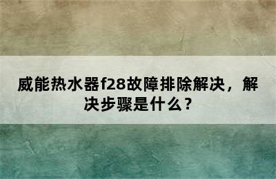 威能热水器f28故障排除解决，解决步骤是什么？