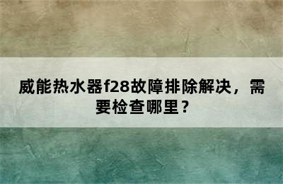 威能热水器f28故障排除解决，需要检查哪里？