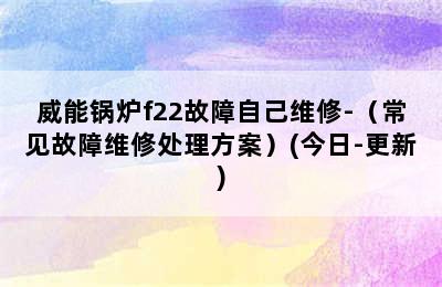 威能锅炉f22故障自己维修-（常见故障维修处理方案）(今日-更新)