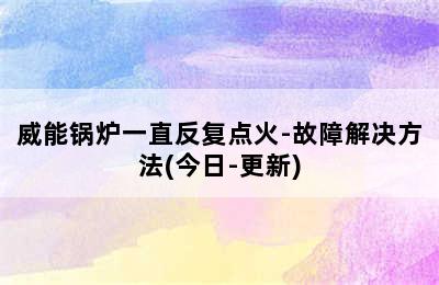 威能锅炉一直反复点火-故障解决方法(今日-更新)