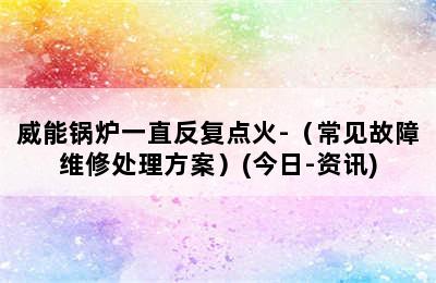 威能锅炉一直反复点火-（常见故障维修处理方案）(今日-资讯)