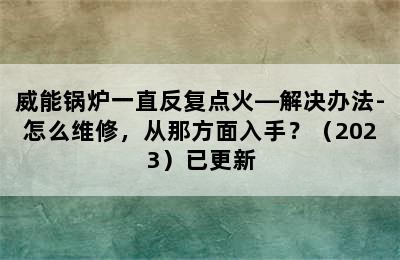 威能锅炉一直反复点火—解决办法-怎么维修，从那方面入手？（2023）已更新