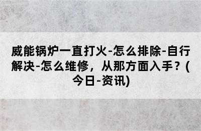 威能锅炉一直打火-怎么排除-自行解决-怎么维修，从那方面入手？(今日-资讯)