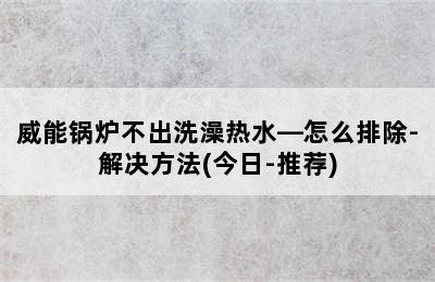 威能锅炉不出洗澡热水—怎么排除-解决方法(今日-推荐)