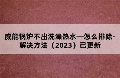 威能锅炉不出洗澡热水—怎么排除-解决方法（2023）已更新