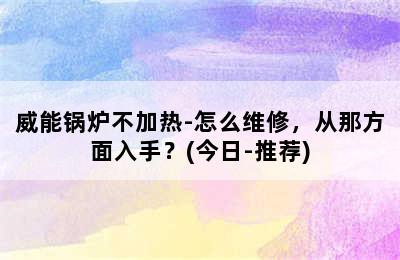 威能锅炉不加热-怎么维修，从那方面入手？(今日-推荐)