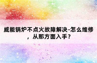 威能锅炉不点火故障解决-怎么维修，从那方面入手？