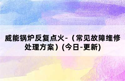 威能锅炉反复点火-（常见故障维修处理方案）(今日-更新)