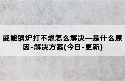 威能锅炉打不燃怎么解决—是什么原因-解决方案(今日-更新)