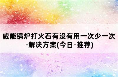 威能锅炉打火石有没有用一次少一次-解决方案(今日-推荐)