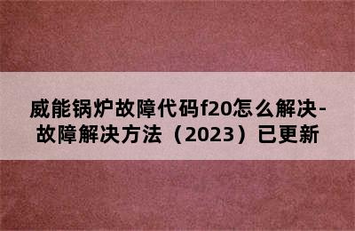 威能锅炉故障代码f20怎么解决-故障解决方法（2023）已更新