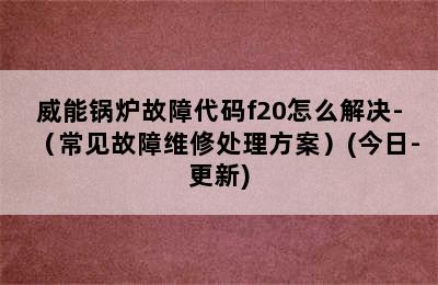 威能锅炉故障代码f20怎么解决-（常见故障维修处理方案）(今日-更新)