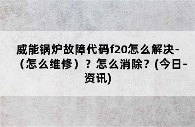 威能锅炉故障代码f20怎么解决-（怎么维修）？怎么消除？(今日-资讯)