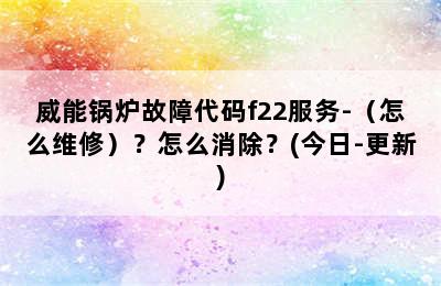 威能锅炉故障代码f22服务-（怎么维修）？怎么消除？(今日-更新)