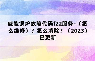 威能锅炉故障代码f22服务-（怎么维修）？怎么消除？（2023）已更新