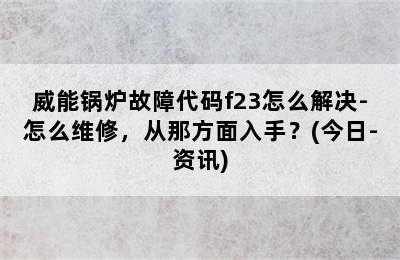 威能锅炉故障代码f23怎么解决-怎么维修，从那方面入手？(今日-资讯)