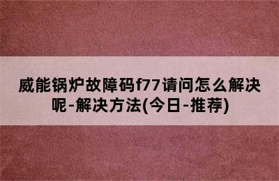 威能锅炉故障码f77请问怎么解决呢-解决方法(今日-推荐)